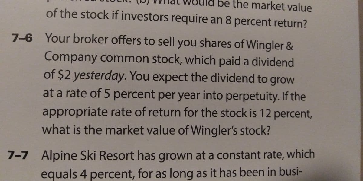 be the market value
of the stock if investors require an 8 percent return?
7-6 Your broker offers to sell you shares of Wingler &
Company common stock, which paid a dividend
of $2 yesterday. You expect the dividend to grow
at a rate of 5 percent per year into perpetuity. If the
appropriate rate of return for the stock is 12 percent,
what is the market value of Wingler's stock?
7-7 Alpine Ski Resort has grown at a constant rate, which
equals 4 percent, for as long as it has been in busi-
