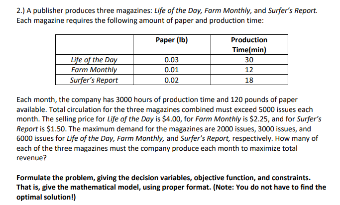 2.) A publisher produces three magazines: Life of the Day, Farm Monthly, and Surfer's Report.
Each magazine requires the following amount of paper and production time:
Paper (Ib)
Production
Time(min)
Life of the Day
Farm Monthly
Surfer's Report
0.03
30
0.01
12
0.02
18
Each month, the company has 3000 hours of production time and 120 pounds of paper
available. Total circulation for the three magazines combined must exceed 5000 issues each
month. The selling price for Life of the Day is $4.00, for Farm Monthly is $2.25, and for Surfer's
Report is $1.50. The maximum demand for the magazines are 2000 issues, 3000 issues, and
6000 issues for Life of the Day, Farm Monthly, and Surfer's Report, respectively. How many of
each of the three magazines must the company produce each month to maximize total
revenue?
Formulate the problem, giving the decision variables, objective function, and constraints.
That is, give the mathematical model, using proper format. (Note: You do not have to find the
optimal solution!)
