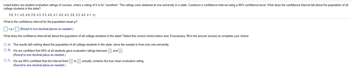 Listed below are student evaluation ratings of courses, where a rating of 5 is for "excellent." The ratings were obtained at one university in a state. Construct a confidence interval using a 99% confidence level. What does the confidence interval tell about the population of all
college students in the state?
3.9, 3.1, 4.0, 4.9, 2.9, 4.3, 3.3, 4.5, 4.1, 4.5, 4.3, 3.8, 3.3, 4.0, 4.1 O
What is the confidence interval for the population mean u?
<u< (Round to two decimal places as needed.)
What does the confidence interval tell about the population of all college students in the state? Select the correct choice below and, if necessary, fill in the answer box(es) to complete your choice.
O A. The results tell nothing about the population of all college students in the state, since the sample is from only one university.
O B. We are confident that 99% of all students gave evaluation ratings between
and
(Round to one decimal place as needed.)
O C. We are 99% confident that the interval from
to
actually contains the true mean evaluation rating.
(Round to one decimal place as needed.)
