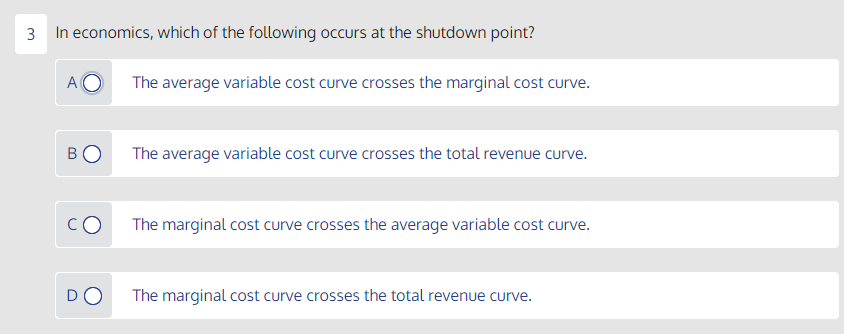 3 In economics, which of the following occurs at the shutdown point?
A O
The average variable cost curve crosses the marginal cost curve.
BO
The average variable cost curve crosses the total revenue curve.
The marginal cost curve crosses the average variable cost curve.
DO
The marginal cost curve crosses the total revenue curve.
