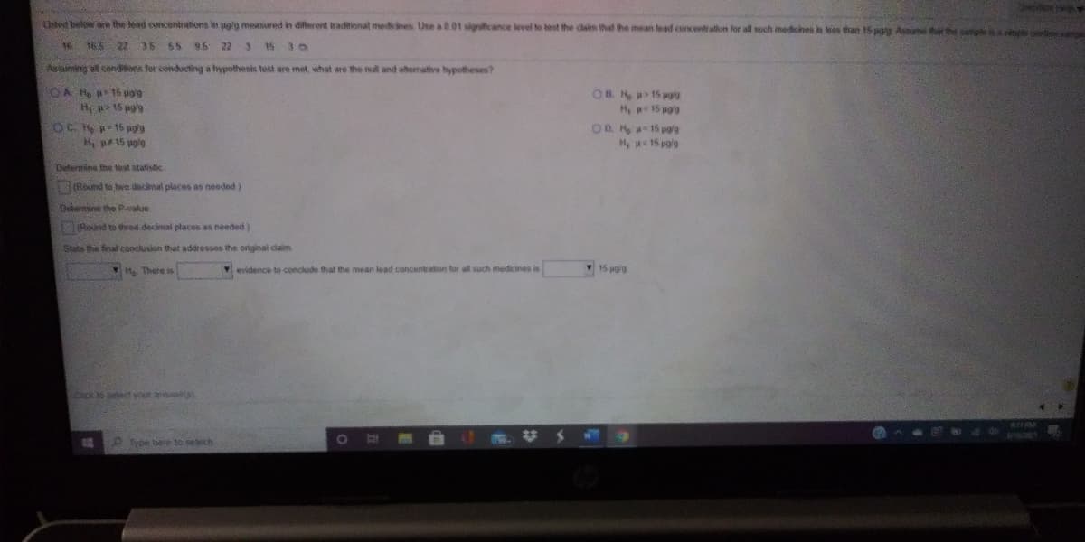 ted belw e the lead eoncentrations in poig measured in diferent traditional mediines Use a 801 signilicance level to test the claim that the mean lead concent allon for all soch mediches i es tan 15 pgg Aum thhe i
165 22 35 65 95 22
3 15
Asiaiming all conditions for conducting a trypothesis test are met, what are the null and ahomative hypotheses?
OA H 15 uog
H p> 15 pg'
OB. H 15 pg's
H, 15 ug'g
OD H 15 agig
H, 15 pg'g
OC 15 pg'g
H p15 pg'g
Dutemine the test statistic
Riund to beo denal places as needed)
Determine the P-value
1Round to ted decimal places as needed)
State the fieal conclusion that addresses the original claim
*H There is
Yevidence to conclude that the mean lead concentration for all such medicines is
15 pgig
Chick o elect your a
Type bere 10 serch
