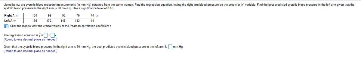 Listed below are systolic blood pressure measurements (in mm Hg) obtained from the same woman. Find the regression equation, letting the right arm blood pressure be the predictor (x) variable. Find the best predicted systolic blood pressure in the left arm given that the
systolic blood pressure in the right arm is 90 mm Hg. Use a significance level of 0.05.
Right Arm
100
99
92
75
74 O
Left Arm
176
170
145
143
144
E Click the icon to view the critical values of the Pearson correlation coefficient r
The regression equation is y =+x.
(Round to one decimal place as needed.)
Given that the systolic blood pressure in the right arm is 90 mm Hg, the best predicted systolic blood pressure in the left arm is mm Hg.
(Round to one decimal place as needed.)
