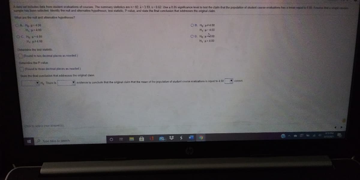 Adala set includes data bom student evaluations of courses. The summary statistics are n 92. x=3.93, s0.62 Use a 0.05 significance level to test the claim that the population of student course evaluations has a meag qual b00 Asuetaplapdn
sample has been selectet deotity the al and altermative hypotheses, test statistic, P-value, and state the final conclusion that addresses the original ciaim
What are the nul and altamative hypotheses?
OB. Ha a4 00
H, p=4 00
H pe400
OD H p00
OC H =400
H 400
H, a> 4 00
Datermine the test statistic
(Round to two decimal places as needed)
Detersnine the P.yalue
1(Round lo three decimal places as needed)
State the final conclusion that addresses the original claim.
corect
H, There is
Y evidence to conclude that the original claim that the mean of the population of student course evaluations is equal to 4.00
Click to select your answers).
Type here to search
