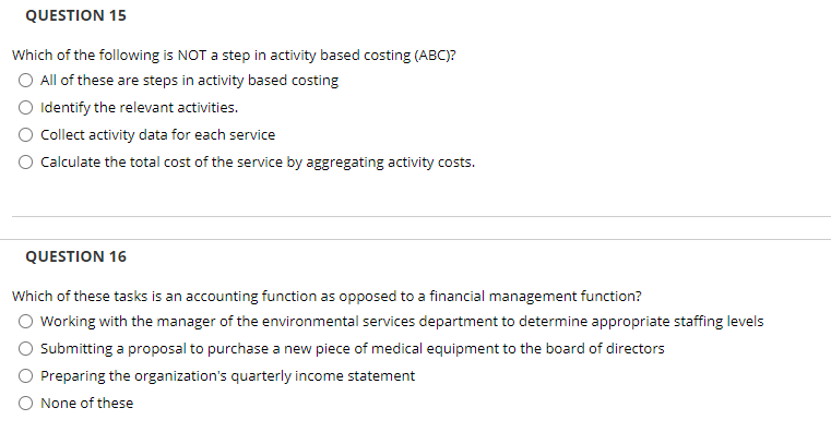 QUESTION 15
Which of the following is NOT a step in activity based costing (ABC)?
O All of these are steps in activity based costing
O Identify the relevant activities.
O Collect activity data for each service
O Calculate the total cost of the service by aggregating activity costs.
QUESTION 16
Which of these tasks is an accounting function as opposed to a financial management function?
O Working with the manager of the environmental services department to determine appropriate staffing levels
Submitting a proposal to purchase a new piece of medical equipment to the board of directors
O Preparing the organization's quarterly income statement
O None of these
