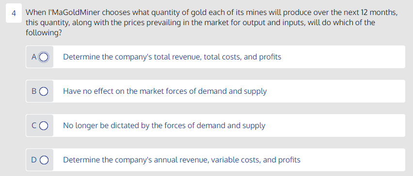 4 When I'MaGoldMiner chooses what quantity of gold each of its mines will produce over the next 12 months,
this quantity, along with the prices prevailing in the market for output and inputs, will do which of the
following?
A
Determine the company's total revenue, total costs, and profits
Have no effect on the market forces of demand and supply
CO
No longer be dictated by the forces of demand and supply
DO
Determine the company's annual revenue, variable costs, and profits
