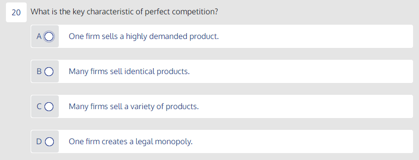 20 What is the key characteristic of perfect competition?
A
One firm sells a highly demanded product.
Many firms sell identical products.
Many firms sell a variety of products.
One firm creates a legal monopoly.

