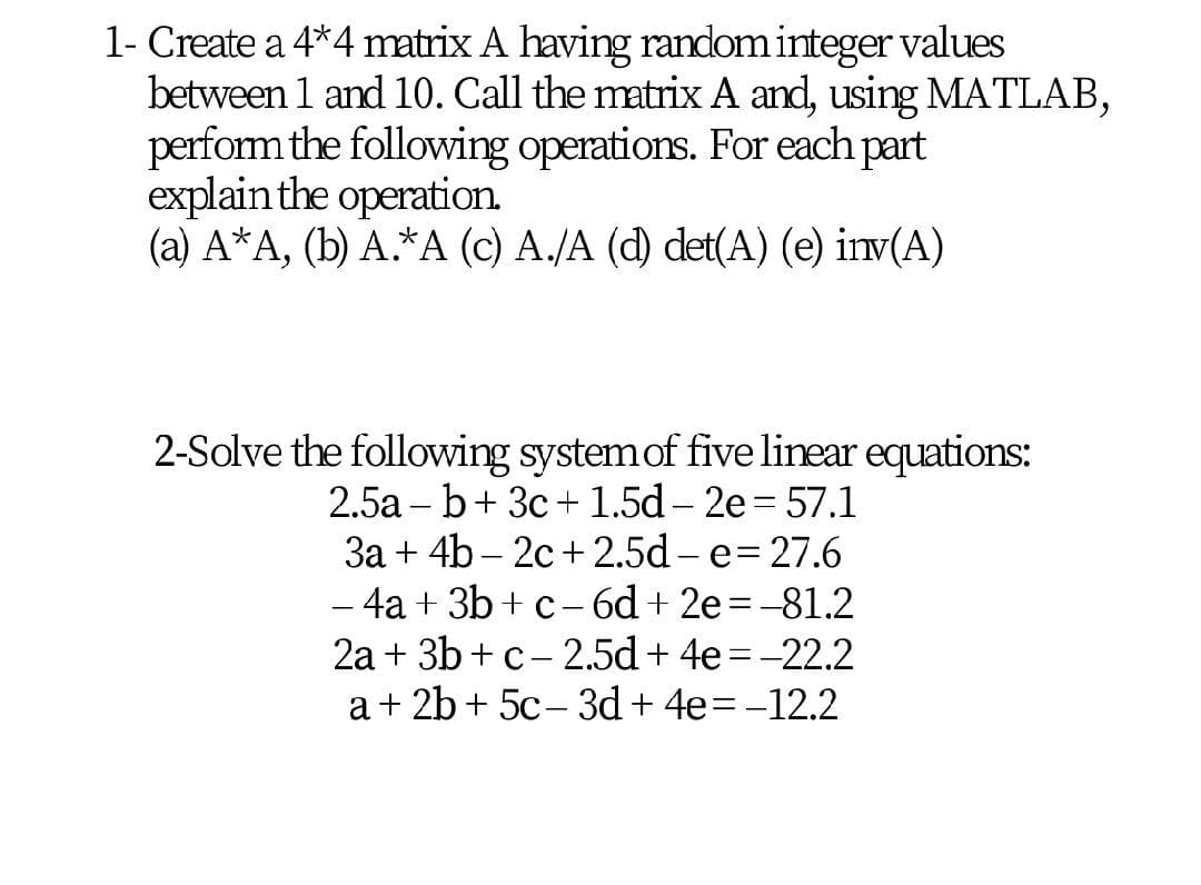 1- Create a 4*4 matrix A having random integer values
between 1 and 10. Call the matrix A and, using MATLAB,
perform the following operations. For each part
explain the operation.
(a) A*A, (b) A.*A (c) A./A (d) det(A) (e) inv(A)
2-Solve the following systemof five linear equations:
2.5a – b+ 3c+ 1.5d – 2e = 57.1
3a + 4b – 2c+2.5d - e= 27.6
- 4a + 3b + c- 6d + 2e =-81.2
2a + 3b +c- 2.5d + 4e = -22.2
a+ 2b + 5c- 3d + 4e=-12.2
