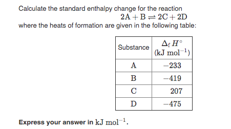 Calculate the standard enthalpy change for the reaction
2A +B= 2C+ 2D
where the heats of formation are given in the following table:
A: H°
(kJ mol 1)
Substance
A
-233
B
-419
C
207
-475
Express your answer in kJ mol-1.
