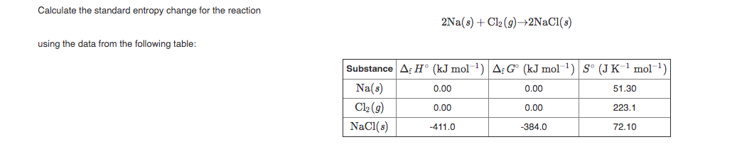 Calculate the standard entropy change for the reaction
2Na(s) + Cl2 (9)→2NACI(s)
using the data from the following table:
Substance A H° (kJ mol1)A: G° (kJ mol ) S° (JK- mol1)
Na(s)
0.00
0.00
51.30
C2 (9)
0.00
0.00
223.1
NaCl(s)
-411.0
-384.0
72.10
