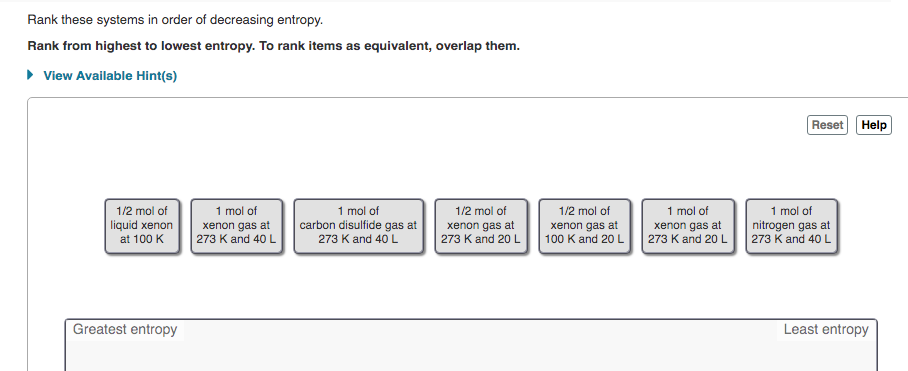 Rank these systems in order of decreasing entropy.
Rank from highest to lowest entropy. To rank items as equivalent, overlap them.
• View Available Hint(s)
Reset Help
1 mol of
1 mol of
carbon disulfide gas at
273 K and 40 L
1/2 mol of
1/2 mol of
1/2 mol of
1 mol of
1 mol of
liquid xenon
at 100 K
xenon gas at
273 K and 40 L
xenon gas at
273 K and 20 L
xenon gas at
100 K and 20 L
xenon gas at
273 K and 20 L
nitrogen gas at
273 K and 40 L
Greatest entropy
Least entropy
