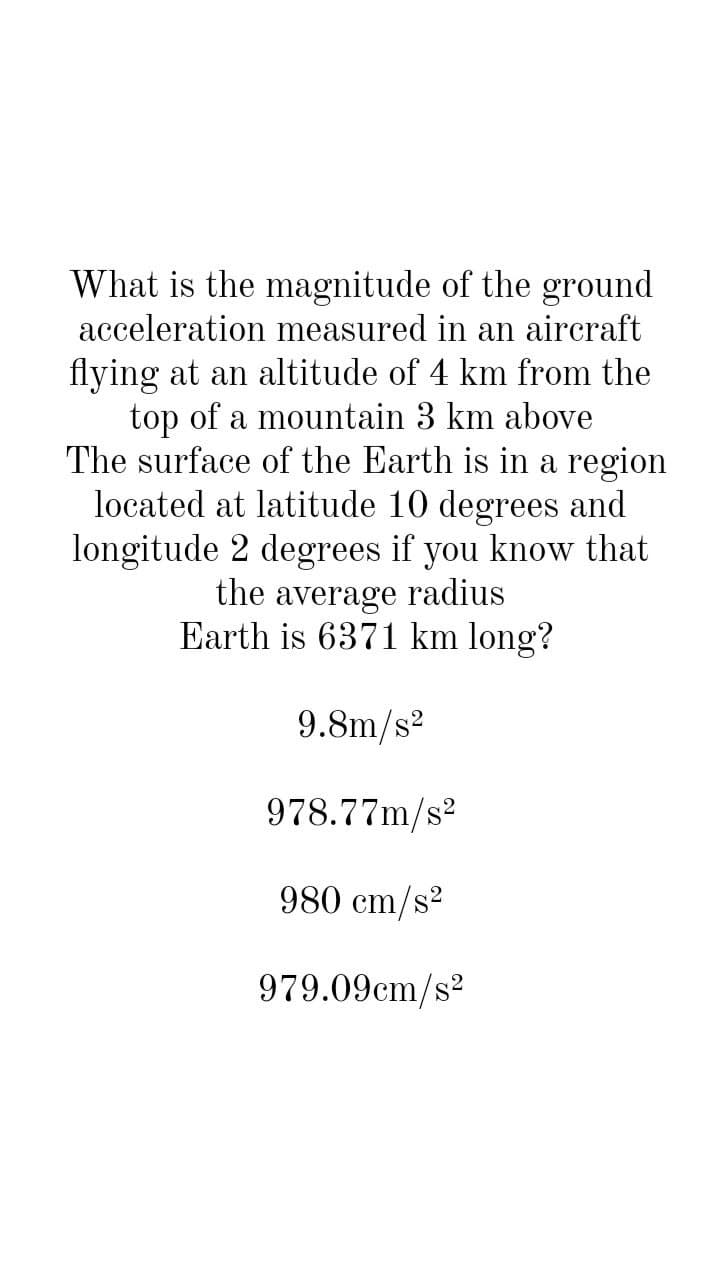 What is the magnitude of the ground
acceleration measured in an aircraft
flying at an altitude of 4 km from the
top of a mountain 3 km above
The surface of the Earth is in a region
located at latitude 10 degrees and
longitude 2 degrees if you know that
the average radius
Earth is 6371 km long?
9.8m/s2
978.77m/s2
980 cm/s2
979.09cm/s?
