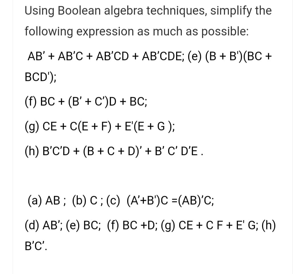 Using Boolean algebra techniques, simplify the
following expression as much as possible:
АВ' + АB'С + AВ'CD + AB'CDE; (e) (В + B')(BС +
BCD');
(f) BC + (B' + C')D + BC;
(g) CE + C(E + F) + E'(E + G );
(h) B'C'D + (B + C + D)' + B' C' D'E .
(a) AB ; (b) C; (c) (A'+B')C =(AB)'C;
(d) AB'; (e) BC; (f) BC +D; (g) CE + CF + E' G; (h)
B'C'.
