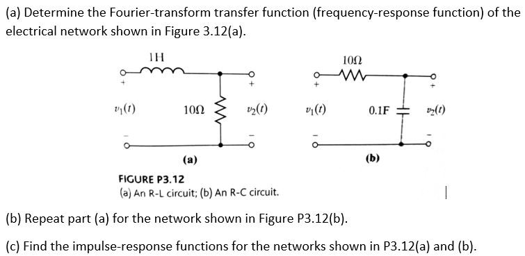 (a) Determine the Fourier-transform transfer function (frequency-response function) of the
electrical network shown in Figure 3.12(a).
TH
100
10Ω
v¡(t)
0.1F
(t)
(a)
(b)
FIGURE P3.12
(a) An R-L circuit; (b) An R-C circuit.
(b) Repeat part (a) for the network shown in Figure P3.12(b).
(c) Find the impulse-response functions for the networks shown in P3.12(a) and (b).
