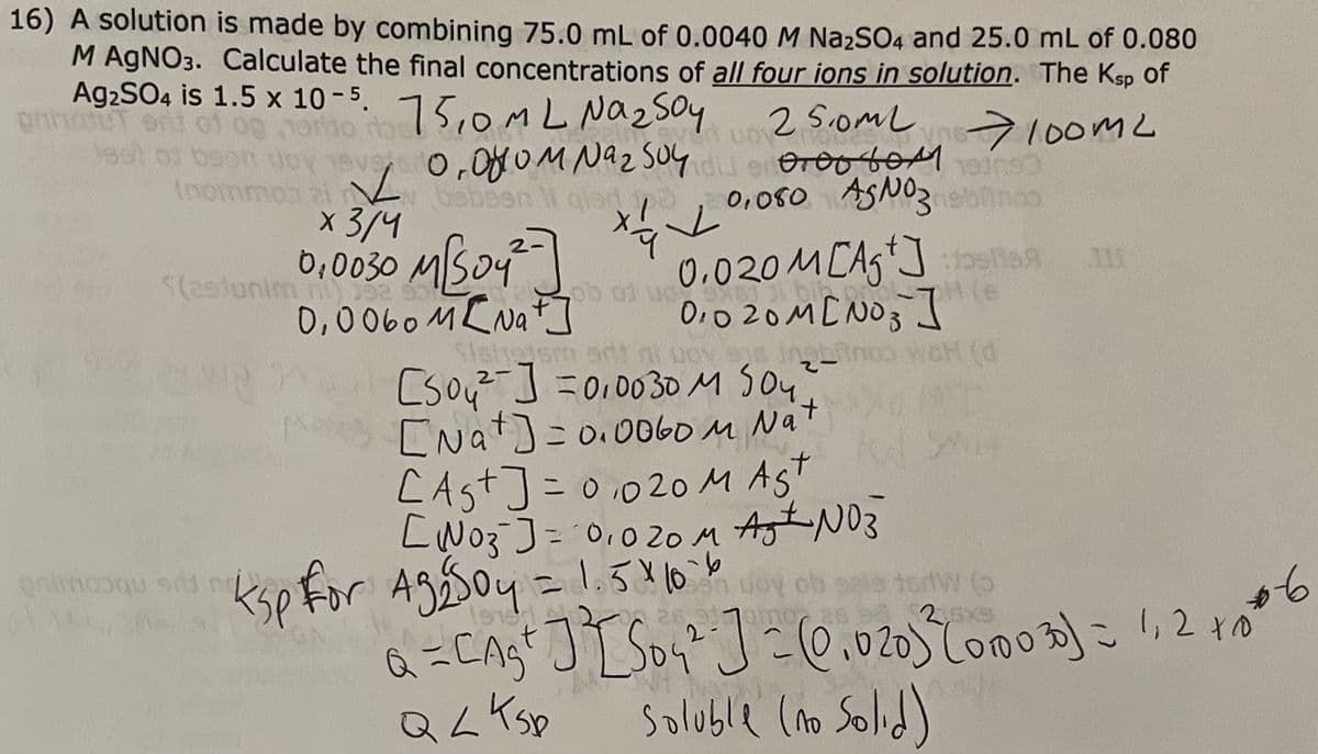 16) A solution is made by combining 75.0 mL of 0.0040 M Na₂2SO4 and 25.0 mL of 0.080
M AgNO3. Calculate the final concentrations of all four ions in solution. The Ksp of
Ag₂SO4 is 1.5 x 10-5. 15,0ML Na₂ soy
phot
lest of been upy neys 0.000m Naz 504 0000 6001 1000
We are
100m2
15
2
(nommon 21
✓
x 3/4
25.0ml
wor om
Өтөөбөм
0,080 ASNO3 ebonco
Debeen li gior/e
✓
0,0030 M[/S04²]
0,0060 M [Na+]
(estunim m) 32 90
onimooqu siti no
M
0.020M[Ag+]
01020M[NO3 ] S
OH (d
UOSAS
ksp for Ag₂504 = 1.5 × 10-6
Slatie sm
[s04²] =0,0030 M 504
2
[Nat] =0.0060 M Nat
CAS+] = 0,020 MAST
[N03 ] = 0,020 M Ast N03
wary ob
No₂
15W (3
26
a =[A₂²] ² [S0₂²" ] = (0.020) ³ (0.003) = 1.2006
QL K Sp
Soluble (no Solid)
SA
926 102-