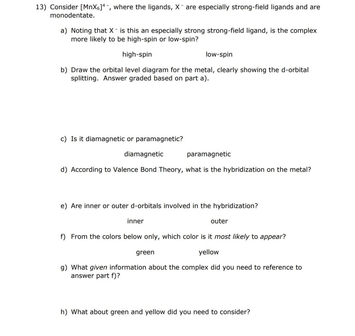 13) Consider [MnX6]4-, where the ligands, X- are especially strong-field ligands and are
monodentate.
a) Noting that X - is this an especially strong strong-field ligand, is the complex
more likely to be high-spin or low-spin?
high-spin
low-spin
b) Draw the orbital level diagram for the metal, clearly showing the d-orbital
splitting. Answer graded based on part a).
c) Is it diamagnetic or paramagnetic?
diamagnetic
paramagnetic
d) According to Valence Bond Theory, what is the hybridization on the metal?
e) Are inner or outer d-orbitals involved in the hybridization?
inner
outer
f) From the colors below only, which color is it most likely to appear?
yellow
green
g) What given information about the complex did you need to reference to
answer part f)?
h) What about green and yellow did you need to consider?