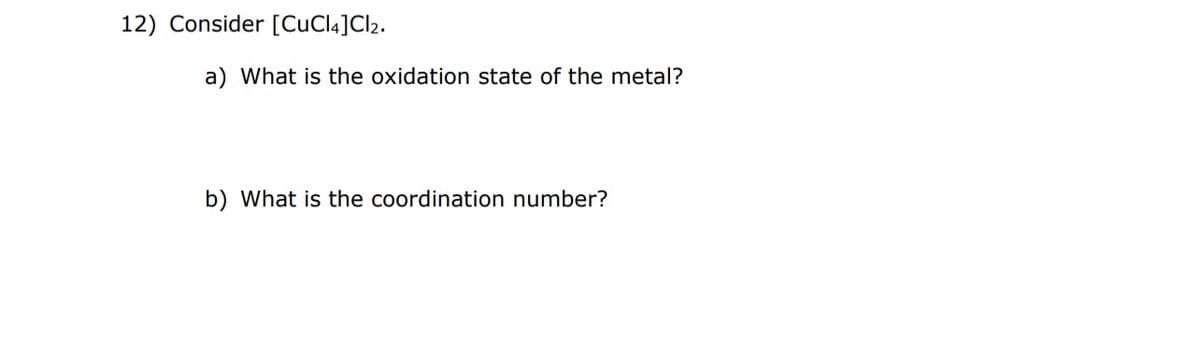 12) Consider [CuCl4] Cl2.
a) What is the oxidation state of the metal?
b) What is the coordination number?