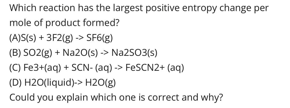 Which reaction has the largest positive entropy change per
mole of product formed?
(A)S(s) + 3F2(g) -> SF6(g)
(B) SO2(g) + Na20(s) -> Na2SO3(s)
(C) Fe3+(aq) + SCN- (aq) -> FeSCN2+ (aq)
(D) H2O(liquid)-> H2O(g)
Could you explain which one is correct and why?