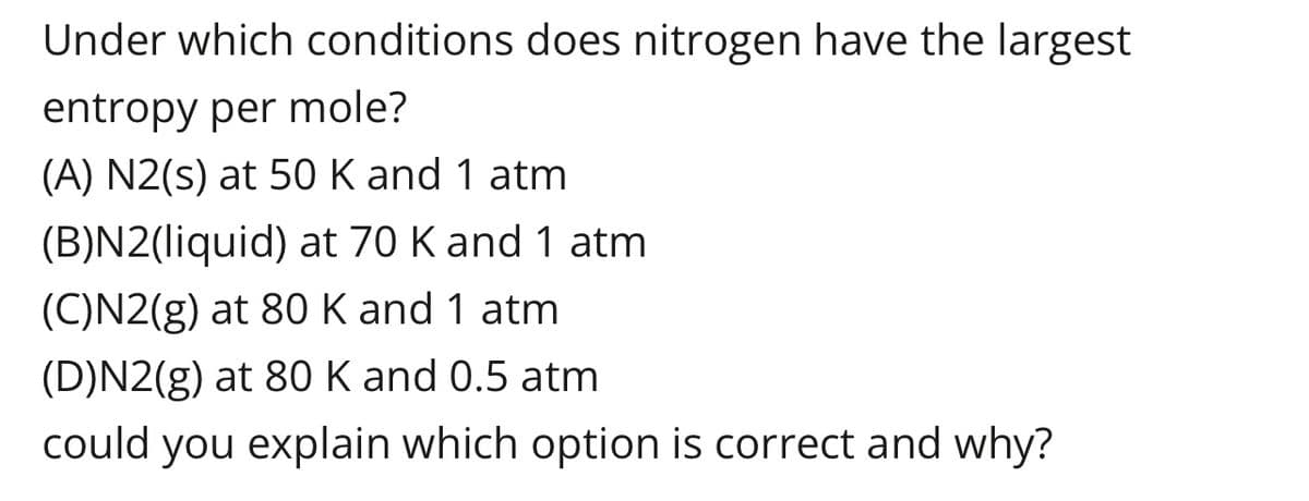 Under which conditions does nitrogen have the largest
entropy per mole?
(A) N2(s) at 50 K and 1 atm
(B)N2(liquid) at 70 K and 1 atm
(C)N2(g) at 80 K and 1 atm
(D)N2(g) at 80 K and 0.5 atm
could you explain which option is correct and why?