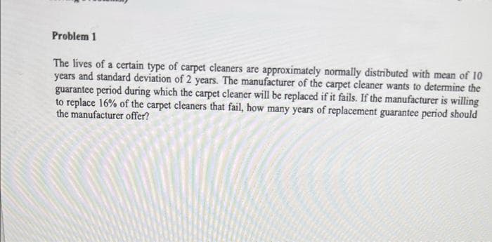 Problem 1
The lives of a certain type of carpet cleaners are approximately normally distributed with mean of 10
years and standard deviation of 2 years. The manufacturer of the carpet cleaner wants to determine the
guarantee period during which the carpet cleaner will be replaced if it fails. If the manufacturer is willing
to replace 16% of the carpet cleaners that fail, how many years of replacement guarantee period should
the manufacturer offer?