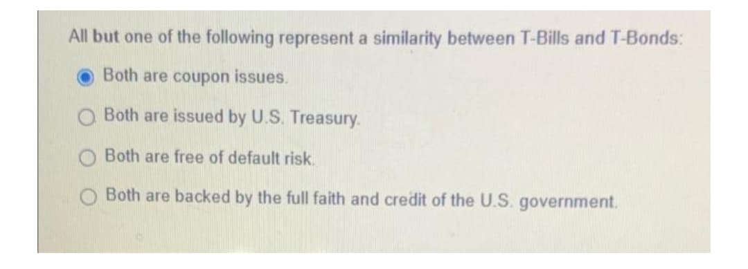 All but one of the following represent a similarity between T-Bills and T-Bonds:
Both are coupon issues.
Both are issued by U.S. Treasury.
Both are free of default risk.
Both are backed by the full faith and credit of the U.S. government.