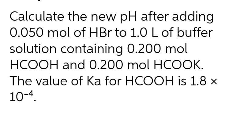 Calculate the new pH after adding
0.050 mol of HBr to 1.0 L of buffer
solution containing 0.200 mol
HCOOH and 0.200 mol HCOOK.
The value of Ka for HCOOH is 1.8 x
10-4.
