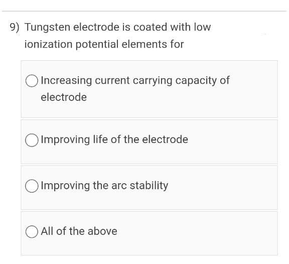 9) Tungsten electrode is coated with low
ionization potential elements for
Increasing current carrying capacity of
electrode
O Improving life of the electrode
O Improving the arc stability
All of the above

