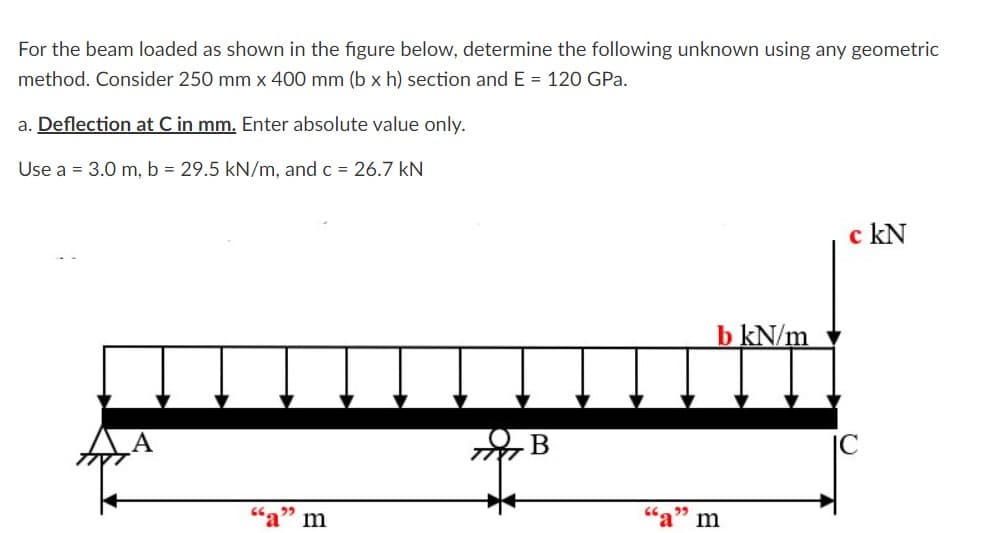 For the beam loaded as shown in the figure below, determine the following unknown using any geometric
method. Consider 250 mm x 400 mm (b x h) section and E = 120 GPa.
a. Deflection at C in mm. Enter absolute value only.
Use a = 3.0 m, b = 29.5 kN/m, and c = 26.7 kN
c kN
b kN/m
В
m
m
