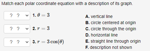 Match each polar coordinate equation with a description of its graph.
? ?
1.0 3
? ?
-
✓2.r=3
? ? ✓ 3. r = 3 cos (0)
A. vertical line
B. circle centered at origin
C. circle through the origin
D. horizontal line
E. straight line through origin
F. description not shown