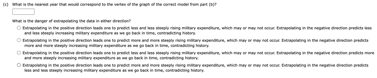 (c) What is the nearest year that would correspond to the vertex of the graph of the correct model from part (b)?
What is the danger of extrapolating the data in either direction?
Extrapolating in the positive direction leads one to predict less and less steeply rising military expenditure, which may or may not occur. Extrapolating in the negative direction predicts less
and less steeply increasing military expenditure as we go back in time, contradicting history.
Extrapolating in the positive direction leads one to predict more and more steeply rising military expenditure, which may or may not occur. Extrapolating in the negative direction predicts
more and more steeply increasing military expenditure as we go back in time, contradicting history.
Extrapolating in the positive direction leads one to predict less and less steeply rising military expenditure, which may or may not occur. Extrapolating in the negative direction predicts more
and more steeply increasing military expenditure as we go back in time, contradicting history.
Extrapolating in the positive direction leads one to predict more and more steeply rising military expenditure, which may or may not occur. Extrapolating in the negative direction predicts
less and less steeply increasing military expenditure as we go back in time, contradicting history.