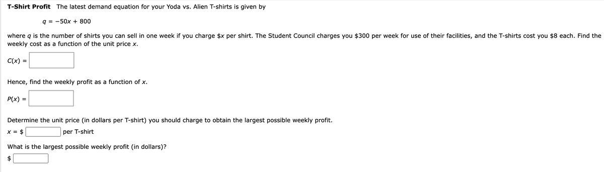 T-Shirt Profit The latest demand equation for your Yoda vs. Alien T-shirts is given by
q = -50x + 800
where q is the number of shirts you can sell in one week if you charge $x per shirt. The Student Council charges you $300 per week for use of their facilities, and the T-shirts cost you $8 each. Find the
weekly cost as a function of the unit price x.
C(x) =
Hence, find the weekly profit as a function of x.
P(x) =
Determine the unit price (in dollars per T-shirt) you should charge to obtain the largest possible weekly profit.
x = $
per T-shirt
What is the largest possible weekly profit (in dollars)?