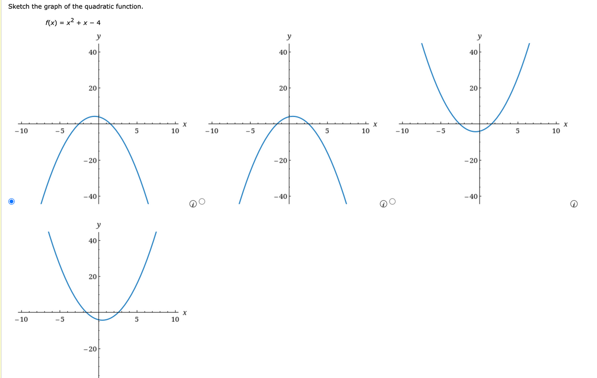 Sketch the graph of the quadratic function.
f(x) = x² + x − 4
y
-10
-5
-10
40
20
- 20
-40
5
10
X
y
40
20
V
-5
5
10
- 20
-10
X
-5
y
40
20
- 20
-40
5
10
X
40
20
V
X
-5
5
10
- 20
-10
- 40