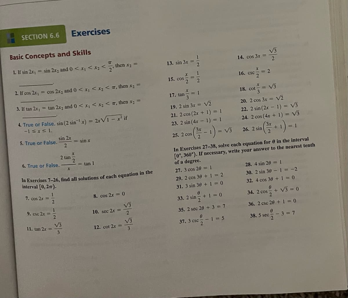 SECTION 6.6
Exercises
Basic Concepts and Skills
1. If sin 2x, = sin 2r2 and 0 < x, < x2 < then x2 =
1
13. sin 3x =
V3
14. cos 3x =
2'
1
16. csc 2
= 2
15. cos
2. If cos 2x = cos 2r, and 0 <x <x, < , then x2 =
17. tan
18. cot = V3
= 1
3. If tan 2x, = tan 2r2 and 0 <x < x2 < T, then x2 =
3
19. 2 sin 3x = V2
20. 2 cos 3.x = V2
4. True or False. sin (2 sinx) =
-1 SIS1.
21V1 - x² if
21. 2 cos (2r + 1) = 1
23. 2 sin (4x - 1) = 1
22. 2 sin (2x - 1) = V3
24. 2 cos (4x + 1) = V3
sin 2r
5. True or False.
= V3
3x
26. 2 sin
= sin x
25. 2 cos
= 1
In Exercises 27–38, solve each equation for 0 in the interval
[0°, 360°). If necessary, write your answer to the nearest tenth
of a degree.
2 tan
2
6. True or False.
tan 1
28. 4 sin 20 = 1
In Exercises 7-26, find all solutions of each equation in the
interval (0,27).
27. 3 cos 20 = 1
29. 2 cos 30 + 1 = 2
30. 2 sin 30 –1 = -2
1
7. cos 2x =
31. 3 sin 30 + 1 = 0
32. 4 cos 30 +1 = 0
8. cos 2x = 0
33. 2 sin - + 1 = 0
2
34. 2 cos + V3 = 0
V3
10. sec 2x =
9. csc 2x =
35. 2 sec 20 + 3 = 7
36. 2 csc 20 +1 = 0
V3
11. tan 2x =
V3
12. cot 2x =
3
37. 3 csc-1 = 5
38. 5 sec - 3 = 7
3
