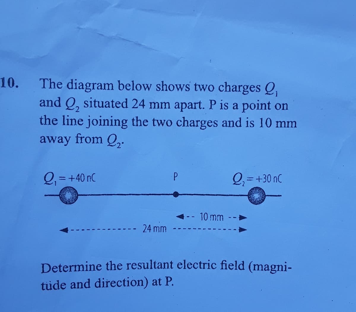 10.
The diagram below shows two charges Q,
and Q, situated 24 mm apart. P is a point on
the line joining the two charges and is 10 mm
away from Q,.
Q = +40 nC
P
Q =+30 nC
%3D
- 10 mm
- 24 mm
Determine the resultant electric field (magni-
tüde and direction) at P.
