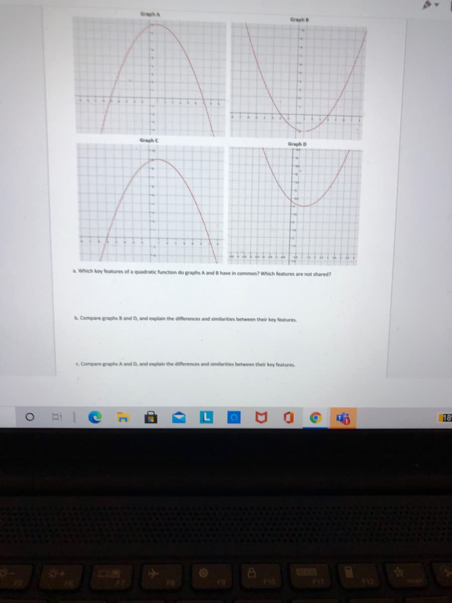 Gph A
Graph B
Graph C
Graph D
a Which key features of a quadratic function do graphs A and B have in common? Which features are not shared?
A. Compare graphs & and D, and explain the differences and similarities between their key features.
e. Compare graphs A and D, and explain the differences and similarities between their key features
18
F10
F11
Inert
