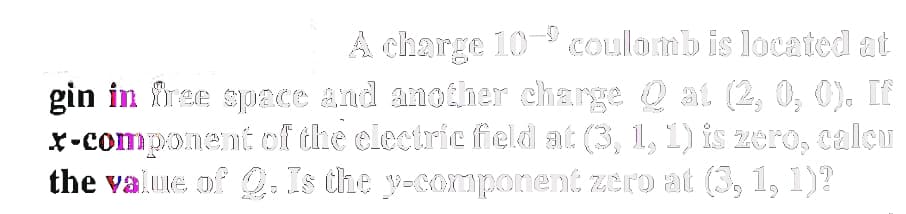 A charge 10- coulomb is located at
gin in free space and another charge Qat (2, 0, 0). If
x-component of the electric field at (3, 1, 1) is zero, calcu
the value of Q. Is the y-component zero at (3, 1, 1)?