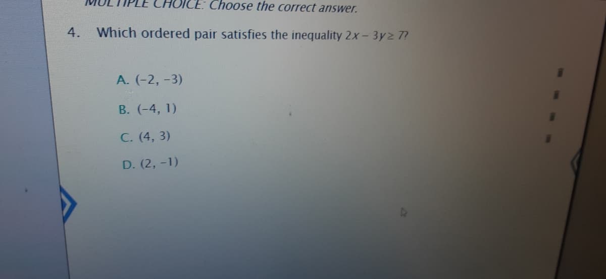 ICE: Choose the correct answer.
4.
Which ordered pair satisfies the inequality 2x- 3y2 7?
A. (-2, -3)
B. (-4, 1)
C. (4, 3)
D. (2, -1)
