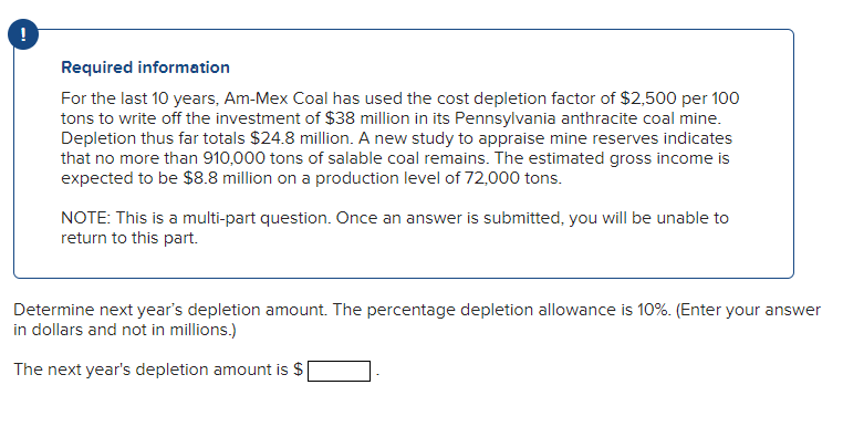 !
Required information
For the last 10 years, Am-Mex Coal has used the cost depletion factor of $2,500 per 100
tons to write off the investment of $38 million in its Pennsylvania anthracite coal mine.
Depletion thus far totals $24.8 million. A new study to appraise mine reserves indicates
that no more than 910,000 tons of salable coal remains. The estimated gross income is
expected to be $8.8 million on a production level of 72,000 tons.
NOTE: This is a multi-part question. Once an answer is submitted, you will be unable to
return to this part.
Determine next year's depletion amount. The percentage depletion allowance is 10%. (Enter your answer
in dollars and not in millions.)
The next year's depletion amount is $
