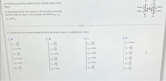 a Find the general flow pattern of the network shown in the
figure.
b. Assuming that the flow must be in the directions indicated,
find the minimum flows in the branches denoted by X₂, X.
X, and x
a Choose the correct answer below and fill in the answer boxes to complete your choice.
OA
OC.
x₁
X₂ is free
X₂ is free
X is free
is free
free
X₂ is free
Xy is free
X is free
is free
X₁ is free
50