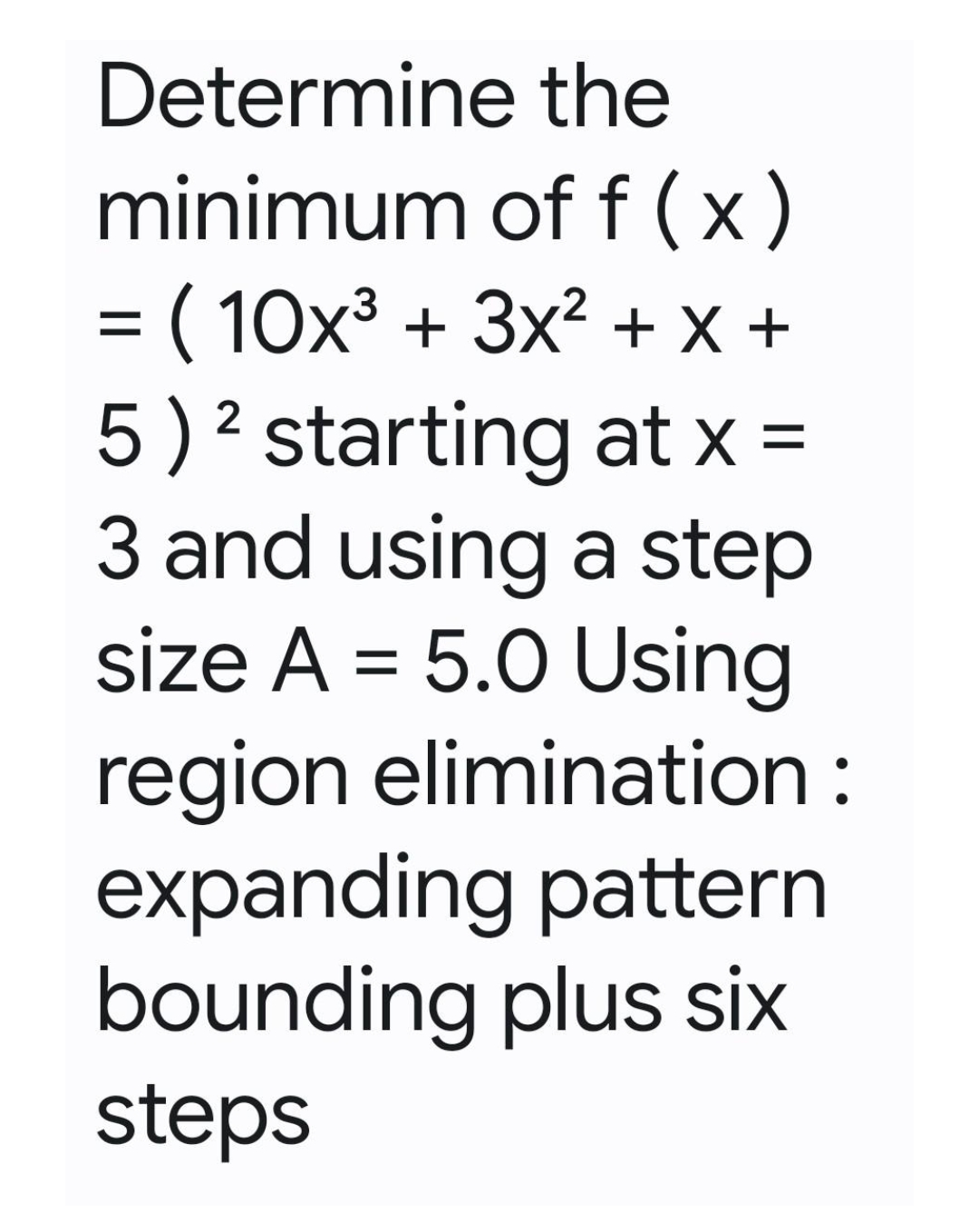 Determine the
minimum of f(x)
= ( 10x³ + 3x² + x +
2
5) ² starting at x =
3 and using a step
size A = 5.0 Using
region elimination :
expanding pattern
bounding plus six
steps