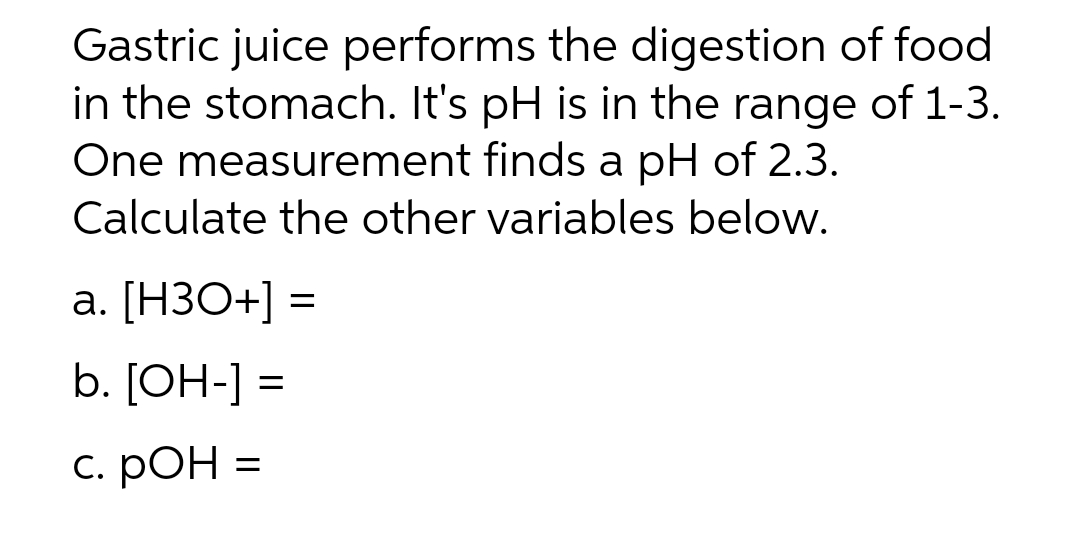 Gastric juice performs the digestion of food
in the stomach. It's pH is in the range of 1-3.
One measurement finds a pH of 2.3.
Calculate the other variables below.
a. [H3O+] =
=
b. [OH-] =
с. РОН
=
