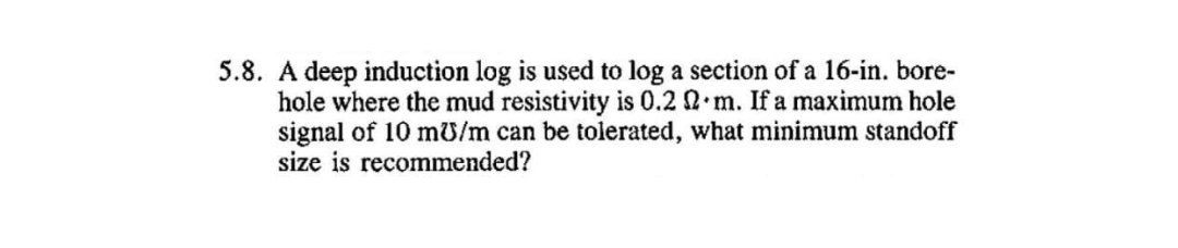 5.8. A deep induction log is used to log a section of a 16-in. bore-
hole where the mud resistivity is 0.2 2 m. If a maximum hole
signal of 10 mU/m can be tolerated, what minimum standoff
size is recommended?