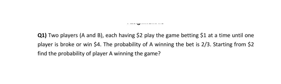Q1) Two players (A and B), each having $2 play the game betting $1 at a time until one
player is broke or win $4. The probability of A winning the bet is 2/3. Starting from $2
find the probability of player A winning the game?