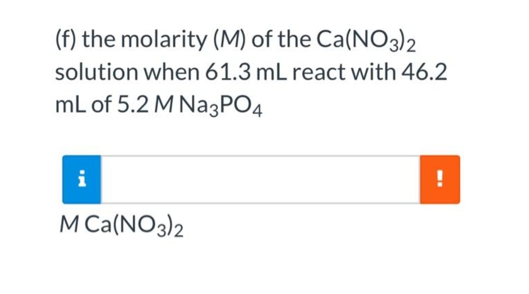 (f) the molarity (M) of the Ca(NO3)2
solution when 61.3 mL react with 46.2
mL of 5.2 M Na3PO4
i
!
M Ca(NO3)2