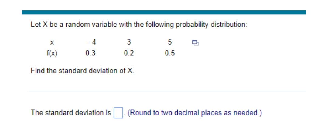 Let X be a random variable with the following probability distribution:
X
- 4
3
5
D
f(x)
0.3
0.2
0.5
Find the standard deviation of X.
The standard deviation is
(Round to two decimal places as needed.)