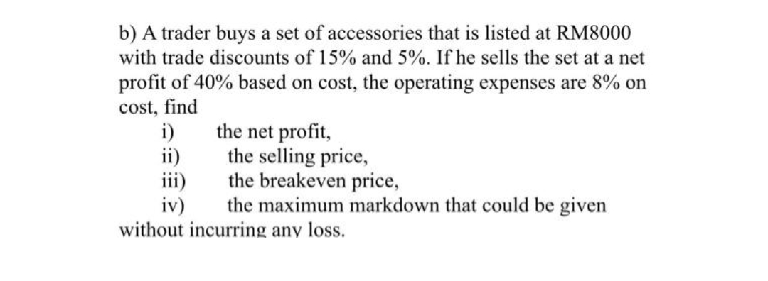 b) A trader buys a set of accessories that is listed at RM8000
with trade discounts of 15% and 5%. If he sells the set at a net
profit of 40% based on cost, the operating expenses are 8% on
cost, find
i)
the net profit,
ii)
the selling price,
iii)
the breakeven price,
iv)
the maximum markdown that could be given
without incurring any loss.