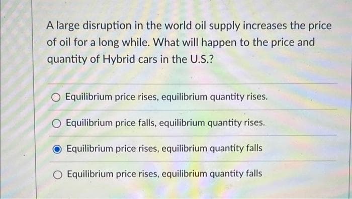 A large disruption in the world oil supply increases the price
of oil for a long while. What will happen to the price and
quantity of Hybrid cars in the U.S.?
O Equilibrium price rises, equilibrium quantity rises.
O Equilibrium price falls, equilibrium quantity rises.
Equilibrium price rises, equilibrium quantity falls
O Equilibrium price rises, equilibrium quantity falls