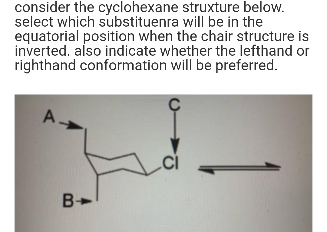 consider the cyclohexane
select which substituenra
struxture below.
will be in the
equatorial position when the chair structure is
inverted, also indicate whether the lefthand or
righthand conformation will be preferred.
B-