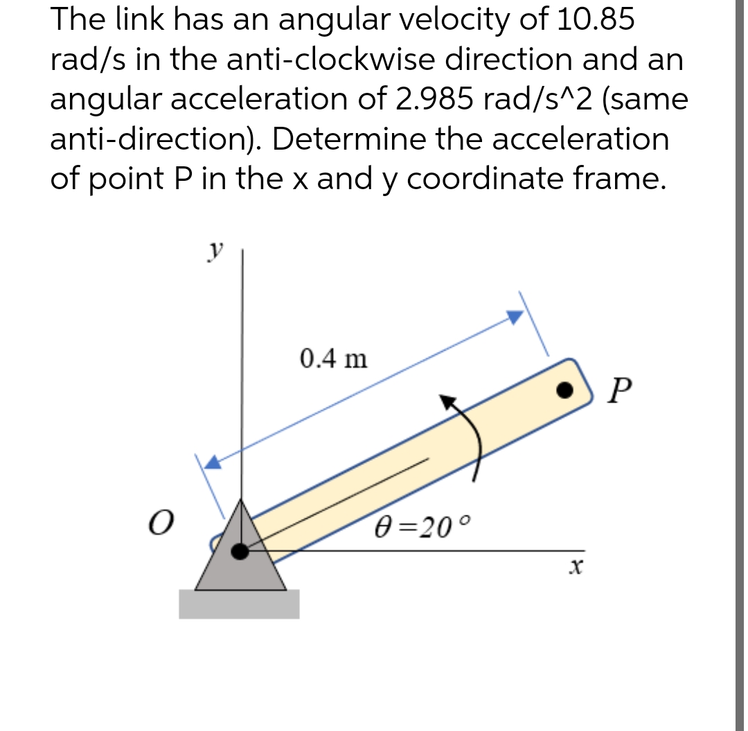 The link has an angular velocity of 10.85
rad/s in the anti-clockwise direction and an
angular acceleration of 2.985 rad/s^2 (same
anti-direction). Determine the acceleration
of point P in the x and y coordinate frame.
y
0.4 m
P
O
0=20°
X