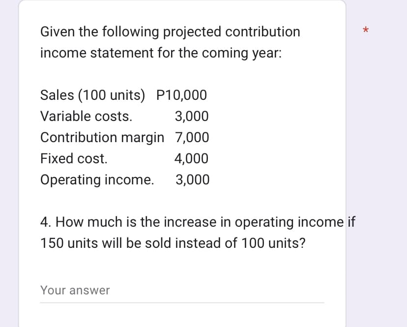 Given the following projected contribution
income statement for the coming year:
Sales (100 units) P10,000
Variable costs.
3,000
Contribution margin 7,000
Fixed cost.
4,000
Operating income.
3,000
4. How much is the increase in operating income if
150 units will be sold instead of 100 units?
Your answer
*