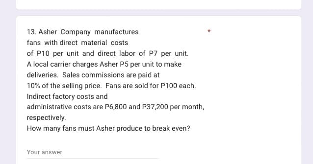 13. Asher Company manufactures
fans with direct material costs
of P10 per unit and direct labor of P7 per unit.
A local carrier charges Asher P5 per unit to make
deliveries. Sales commissions are paid at
10% of the selling price. Fans are sold for P100 each.
Indirect factory costs and
administrative costs are P6,800 and P37,200 per month,
respectively.
How many fans must Asher produce to break even?
Your answer